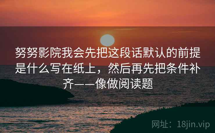 努努影院我会先把这段话默认的前提是什么写在纸上，然后再先把条件补齐——像做阅读题