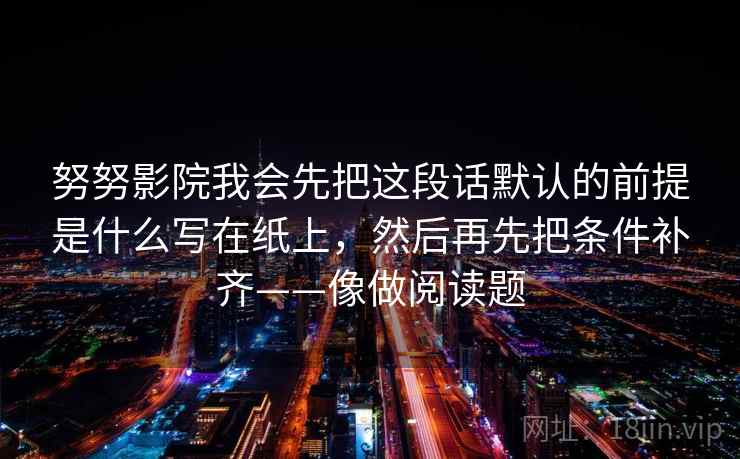 努努影院我会先把这段话默认的前提是什么写在纸上，然后再先把条件补齐——像做阅读题