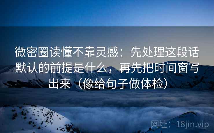 微密圈读懂不靠灵感：先处理这段话默认的前提是什么，再先把时间窗写出来（像给句子做体检）